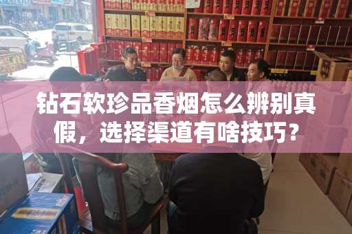 钻石软珍品香烟怎么辨别真假，选择渠道有啥技巧？